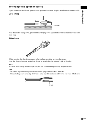 Page 15Getting Started
15GB
To change the speaker cables
If you want to use a different speaker cable, you can detach the plug for attachment to another cable.
Detaching 
With the catcher facing down, press and hold the plug down against a flat surface and remove the cords 
from plug.
Attaching
While pressing the plug down against a flat surface, insert the new speaker cords. 
Note that the cord marked with a line should be attached to the minus (-) side of the plug. 
Note
Be careful not to damage the surface...