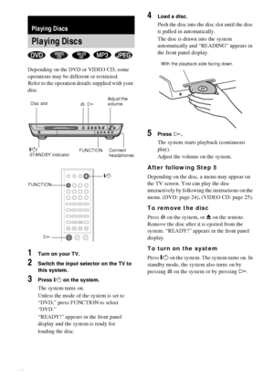 Page 2222GB
Depending on the DVD or VIDEO CD, some 
operations may be different or restricted.
Refer to the operation details supplied with your 
disc.
1Turn on your TV.
2Switch the input selector on the TV to 
this system.
3Press "/1 on the system.
The system turns on.
Unless the mode of the system is set to 
“DVD,” press FUNCTION to select 
“DVD.”
“READY!” appears in the front panel 
display and the system is ready for
loading the disc.
4Load a disc.
Push the disc into the disc slot until the disc 
is...