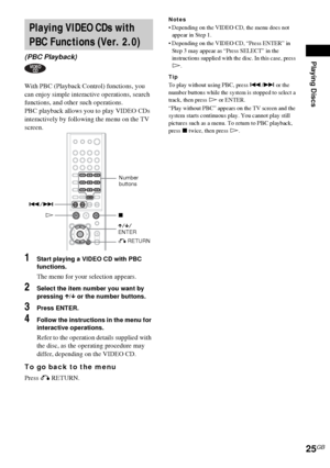 Page 25Playing Discs
25GB
With PBC (Playback Control) functions, you 
can enjoy simple interactive operations, search 
functions, and other such operations.
PBC playback allows you to play VIDEO CDs 
interactively by following the menu on the TV 
screen.
1Start playing a VIDEO CD with PBC 
functions.
The menu for your selection appears.
2Select the item number you want by 
pressing X/x or the number buttons.
3Press ENTER.
4Follow the instructions in the menu for 
interactive operations.
Refer to the operation...