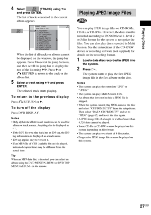 Page 27Playing Discs
27GB
4Select   (TRACK) using X/x 
and press ENTER.
The list of tracks contained in the current 
album appears.
When the list of all tracks or albums cannot 
be displayed on the window, the jump bar 
appears. Press c to select the jump bar icon, 
and then scroll the jump bar to display the 
rest of the list using X/x. Press C or 
O RETURN to return to the track or the 
album list.
5Select a track using X/x and press 
ENTER.
The selected track starts playing.
To return to the previous...