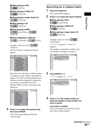 Page 35Playing Discs
35GB
xWhen playing a DVD
 (TITLE)
xWhen playing a VIDEO CD
 (TRACK)
xWhen playing a Super Audio CD
 (TRACK)
xWhen playing a CD
 (TRACK)
xWhen playing an MP3
 (ALBUM) or   
(TRACK)
xWhen displaying a JPEG file
 (ALBUM) or   (FILE)
Example: when you select   
(TRACK)
The list of tracks contained in the disc 
appears.
When the list of all tracks or albums cannot 
be displayed on the window, the jump bar 
appears. Press c to select the jump bar icon, 
and then scroll the jump bar to display the...