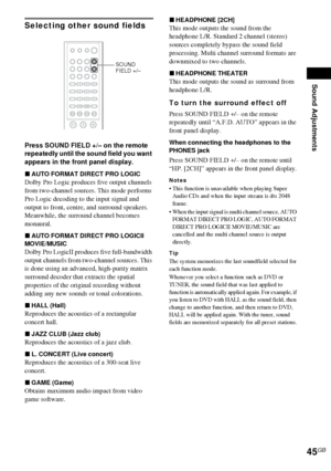 Page 45Sound Adjustments
45GB
Selecting other sound fields
Press SOUND FIELD +/– on the remote 
repeatedly until the sound field you want 
appears in the front panel display.
xAUTO FORMAT DIRECT PRO LOGIC
Dolby Pro Logic produces five output channels 
from two-channel sources. This mode performs 
Pro Logic decoding to the input signal and 
output to front, centre, and surround speakers. 
Meanwhile, the surround channel becomes 
monaural.
xAUTO FORMAT DIRECT PRO LOGICII 
MOVIE/MUSIC
Dolby Pro LogicII produces...