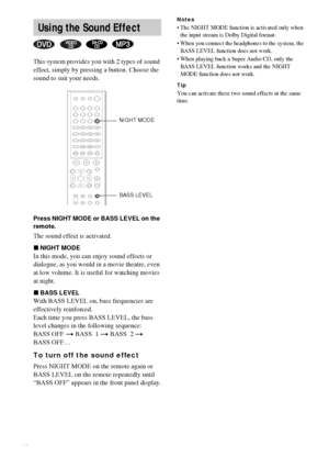 Page 4646GB
This system provides you with 2 types of sound 
effect, simply by pressing a button. Choose the 
sound to suit your needs.
Press NIGHT MODE or BASS LEVEL on the 
remote.
The sound effect is activated.
xNIGHT MODE
In this mode, you can enjoy sound effects or 
dialogue, as you would in a movie theatre, even 
at low volume. It is useful for watching movies 
at night.
xBASS LEVEL
With BASS LEVEL on, bass frequencies are 
effectively reinforced.
Each time you press BASS LEVEL, the bass 
level changes in...