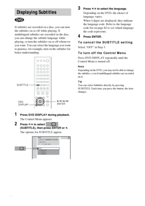 Page 4848GB
If subtitles are recorded on a disc, you can turn 
the subtitles on or off while playing. If 
multilingual subtitles are recorded on the disc, 
you can change the subtitle language while 
playing, or turn the subtitles on or off whenever 
you want. You can select the language you want 
to practice, for example, turn on the subtitles for 
better understanding.
1Press DVD DISPLAY during playback.
The Control Menu appears.
2Press X/x to select   
(SUBTITLE), then press ENTER or c.
The options for...