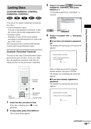 Page 49Using Various Additional Functions
49GB
You can set two kinds of playback restrictions 
for a disc.
 Custom Parental Control
You can set the playback restrictions so that 
the system will not play inappropriate discs.
 Parental Control
Playback of some DVDs can be limited 
according to a predetermined level, such as the 
age of the viewer.
The same password is used for both Parental 
Control and Custom Parental Control.
Custom Parental Control
You can set the same Custom Parental Control 
password for...
