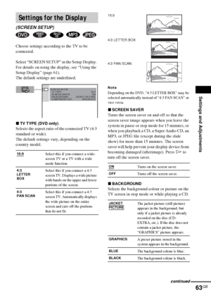 Page 63Settings and Adjustments
63GB
Choose settings according to the TV to be 
connected.
Select “SCREEN SETUP” in the Setup Display. 
For details on using the display, see “Using the 
Setup Display” (page 61).
The default settings are underlined.
xTV TYPE (DVD only)
Selects the aspect ratio of the connected TV (4:3 
standard or wide).
The default settings vary, depending on the 
country model.
Note
Depending on the DVD, “4:3 LETTER BOX” may be 
selected automatically instead of “4:3 PAN SCAN” or 
vice versa....