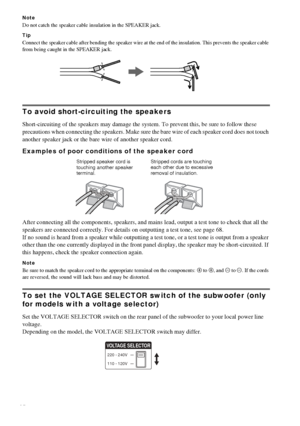 Page 1414GB
Note
Do not catch the speaker cable insulation in the SPEAKER jack.
Tip
Connect the speaker cable after bending the speaker wire at the end of the insulation. This prevents the speaker cable 
from being caught in the SPEAKER jack.
To avoid short-circuiting the speakers
Short-circuiting of the speakers may damage the system. To prevent this, be sure to follow these 
precautions when connecting the speakers. Make sure the bare wire of each speaker cord does not touch 
another speaker jack or the bare...