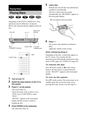 Page 2222GB
Depending on the DVD or VIDEO CD, some 
operations may be different or restricted.
Refer to the operation details supplied with your 
disc.
1Turn on your TV.
2Switch the input selector on the TV to 
this system.
3Press "/1 on the system.
The system turns on.
Unless the mode of the system is set to 
“DVD,” press FUNCTION to select 
“DVD.”
“READY!” appears in the front panel 
display and the system is ready for
loading the disc.
4Press POWER on the subwoofer.
The subwoofer turns on.
5Load a disc....