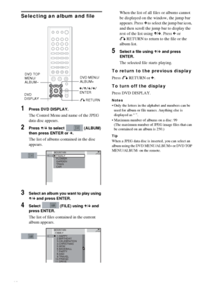 Page 2828GB
Selecting an album and file
1Press DVD DISPLAY.
The Control Menu and name of the JPEG 
data disc appears.
2Press X/x to select   (ALBUM) 
then press ENTER or c.
The list of albums contained in the disc 
appears.
3Select an album you want to play using 
X/x and press ENTER.
4Select   (FILE) using X/x and 
press ENTER.
The list of files contained in the current 
album appears.When the list of all files or albums cannot 
be displayed on the window, the jump bar 
appears. Press c to select the jump bar...