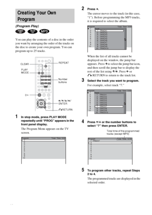 Page 3030GB
You can play the contents of a disc in the order 
you want by arranging the order of the tracks on 
the disc to create your own program. You can 
program up to 25 tracks.
1In stop mode, press PLAY MODE 
repeatedly until “PROG” appears in the 
front panel display.
The Program Menu appears on the TV 
screen.
2Press c.
The cursor moves to the track (in this case, 
“1”). Before programming the MP3 tracks, 
it is required to select the album.
When the list of all tracks cannot be 
displayed on the...