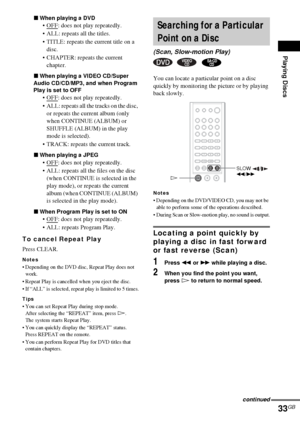 Page 33Playing Discs
33GB
xWhen playing a DVD
OFF: does not play repeatedly.
 ALL: repeats all the titles.
 TITLE: repeats the current title on a 
disc.
 CHAPTER: repeats the current 
chapter.
xWhen playing a VIDEO CD/Super 
Audio CD/CD/MP3, and when Program 
Play is set to OFF
OFF: does not play repeatedly.
 ALL: repeats all the tracks on the disc, 
or repeats the current album (only 
when CONTINUE (ALBUM) or 
SHUFFLE (ALBUM) in the play 
mode is selected).
 TRACK: repeats the current track.
xWhen...