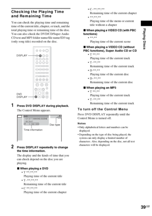 Page 39Playing Discs
39GB
Checking the Playing Time 
and Remaining Time
You can check the playing time and remaining 
time of the current title, chapter, or track, and the 
total playing time or remaining time of the disc. 
You can also check the DVD/CD/Super Audio 
CD text and MP3 folder name/file name/ID3 tag 
(only song title) recorded on the disc.
1Press DVD DISPLAY during playback.
The Control Menu appears.
2Press DISPLAY repeatedly to change 
the time information.
The display and the kinds of time that...