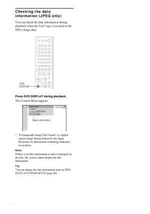 Page 4040GB
Checking the date 
information (JPEG only)
You can check the date information during 
playback when the Exif* tag is recorded in the 
JPEG image data.
Press DVD DISPLAY during playback.
The Control Menu appears.
* “Exchangeable Image File Format” is a digital 
camera image format defined by the Japan 
Electronics & Information technology Industries 
Association.
Note
If there is no date information or data is damaged on 
the disc, the system cannot display the date 
information.
Tip
You can change...