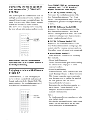 Page 4444GB
Using only the front speaker 
and subwoofer (2 CHANNEL 
STEREO)
This mode outputs the sound from the front left 
and right speakers and subwoofer. Standard two 
channel (stereo) sources completely bypass the 
sound field processing. Multi channel surround 
formats are downmixed to two channels.
This allows you to play any source using only 
the front left and right speakers and subwoofer.
Press SOUND FIELD +/- on the remote 
repeatedly until “2CH STEREO” appears in 
the front panel display.
Enjoying...