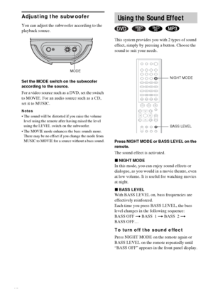 Page 4646GB
Adjusting the subwoofer
You can adjust the subwoofer according to the 
playback source.
Set the MODE switch on the subwoofer 
according to the source.
For a video source such as a DVD, set the switch 
to MOVIE. For an audio source such as a CD, 
set it to MUSIC.
Notes
 The sound will be distorted if you raise the volume 
level using the remote after having raised the level 
using the LEVEL switch on the subwoofer.
 The MOVIE mode enhances the bass sounds more. 
There may be no effect if you change...