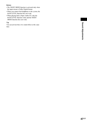 Page 47Sound Adjustments
47GB
Notes
 The NIGHT MODE function is activated only when 
the input stream is Dolby Digital format.
 When you connect the headphones to the system, the 
BASS LEVEL function does not work.
 When playing back a Super Audio CD, only the 
BASS LEVEL function works and the NIGHT 
MODE function does not work.
Tip
You can activate these two sound effects at the same 
time.
 