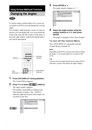 Page 4848GB
If various angles (multi-angles) for a scene are 
recorded on a DVD, you can change the viewing 
angle.
For example, while playing a scene of a train in 
motion, you can display the view from either the 
front of the train, the left window of the train, or 
from the right window without having the train’s 
movement interrupted.
1Press DVD DISPLAY during playback.
The Control Menu appears.
2Press X/x to select   (ANGLE).
The angle number appears.
The number in parentheses indicates the 
total number...