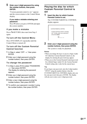 Page 51Using Various Additional Functions
51GB
5Enter your 4-digit password by using 
the number buttons, then press 
ENTER.
“Custom parental control is set.” appears 
and the screen returns to the Control Menu 
display.
If you make a mistake entering your 
password
Press C before you press ENTER and input 
the correct number.
If you make a mistake
Press O RETURN, then start from Step 3 
again.
To turn off the Control Menu
Press DVD DISPLAY repeatedly until the 
Control Menu is turned off.
To turn off the...
