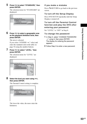 Page 53Using Various Additional Functions
53GB
5Press X/x to select “STANDARD,” then 
press ENTER.
The selection items for “STANDARD” are 
displayed.
6Press X/x to select a geographic area 
as the playback limitation level, then 
press ENTER.
The area is selected.
If you select “OTHERS t,” select and 
enter the standard code in the table on 
page 54 using the number buttons.
7Press X/x to select “LEVEL,” then 
press ENTER.
The selection items for “LEVEL” are 
displayed.
8Select the level you want using X/x,...