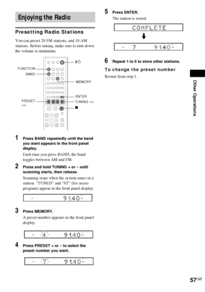 Page 57Other Operations
57GB
Presetting Radio Stations
You can preset 20 FM stations, and 10 AM 
stations. Before tuning, make sure to turn down 
the volume to minimum.
1Press BAND repeatedly until the band 
you want appears in the front panel 
display.
Each time you press BAND, the band 
toggles between AM and FM.
2Press and hold TUNING + or – until 
scanning starts, then release.
Scanning stops when the system tunes in a 
station. “TUNED” and “ST” (for stereo 
program) appear in the front panel display....