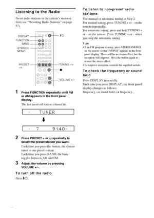 Page 5858GB
Listening to the Radio
Preset radio stations in the system’s memory 
first (see “Presetting Radio Stations” on page 
57).
1Press FUNCTION repeatedly until FM 
or AM appears in the front panel 
display.
The last received station is tuned in.
2Press PRESET + or – repeatedly to 
select the preset station you want.
Each time you press the button, the system 
tunes in one preset station.
Each time you press BAND, the band 
toggles between AM and FM.
3Adjust the volume by pressing 
VOLUME +/–.
To turn off...