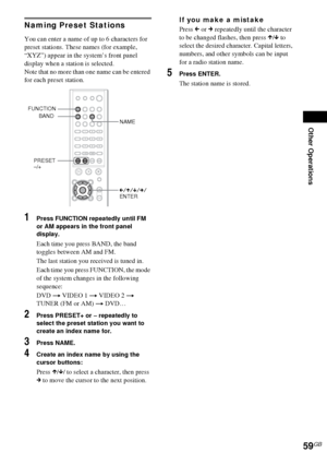 Page 59Other Operations
59GB
Naming Preset Stations
You can enter a name of up to 6 characters for 
preset stations. These names (for example, 
“XYZ”) appear in the system’s front panel 
display when a station is selected.
Note that no more than one name can be entered 
for each preset station.
1Press FUNCTION repeatedly until FM 
or AM appears in the front panel 
display.
Each time you press BAND, the band 
toggles between AM and FM.
The last station you received is tuned in.
Each time you press FUNCTION, the...