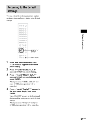 Page 61Other Operations
61GB
You can return the system parameters such as 
speaker settings and preset station to the default 
settings.
1Press AMP MENU repeatedly until 
“CUSTOMIZE” appears in the front 
panel display.
2Press x/X until “MEMO. CLR. N” 
appears in the front panel display.
3Press C/c until “MEMO. CLR. Y” 
appears in the front panel display, and 
press ENTER.
When you select “MEMO. CLR. N” and 
press ENTER, this operation will be 
cancelled.
4Press C/c until “Really? Y” appears in 
the front panel...