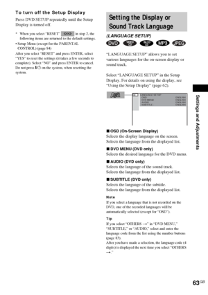 Page 63Settings and Adjustments
63GB
To turn off the Setup Display
Press DVD SETUP repeatedly until the Setup 
Display is turned off.
* When you select “RESET”   in step 2, the 
following items are returned to the default settings.
 Setup Menu (except for the PARENTAL 
CONTROL) (page 84)
After you select “RESET” and press ENTER, select 
“YES” to reset the settings (it takes a few seconds to 
complete). Select “NO” and press ENTER to cancel. 
Do not press "/1 on the system, when resetting the 
system....