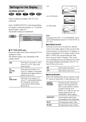 Page 6464GB
Choose settings according to the TV to be 
connected.
Select “SCREEN SETUP” in the Setup Display. 
For details on using the display, see “Using the 
Setup Display” (page 62).
The default settings are underlined.
xTV TYPE (DVD only)
Selects the aspect ratio of the connected TV (4:3 
standard or wide).
The default settings vary, depending on the 
country model.
Note
Depending on the DVD, “4:3 LETTER BOX” may be 
selected automatically instead of “4:3 PAN SCAN” or 
vice versa.
xSCREEN SAVER
Turns the...