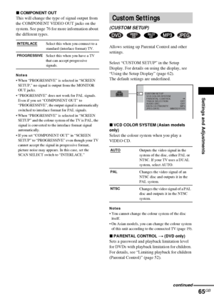 Page 65Settings and Adjustments
65GB
xCOMPONENT OUT
This will change the type of signal output from 
the COMPONENT VIDEO OUT jacks on the 
system. See page 76 for more information about 
the different types.
Notes
 When “PROGRESSIVE” is selected in “SCREEN 
SETUP,” no signal is output from the MONITOR 
OUT jacks.
 “PROGRESSIVE” does not work for PAL signals. 
Even if you set “COMPONENT OUT” to 
“PROGRESSIVE”, the output signal is automatically 
switched to interlace format for PAL signals.
 When...