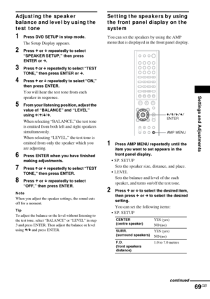 Page 69Settings and Adjustments
69GB
Adjusting the speaker 
balance and level by using the 
test tone
1Press DVD SETUP in stop mode.
The Setup Display appears.
2Press X or x repeatedly to select 
“SPEAKER SETUP,” then press 
ENTER or c.
3Press X or x repeatedly to select “TEST 
TONE,” then press ENTER or c.
4Press X or x repeatedly to select “ON,” 
then press ENTER.
You will hear the test tone from each 
speaker in sequence.
5From your listening position, adjust the 
value of “BALANCE” and “LEVEL” 
using...