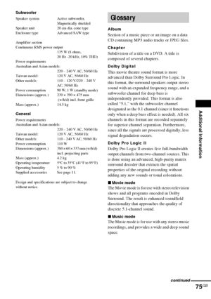 Page 75Additional Information
75GB
Subwoofer
Speaker system Active subwoofer, 
Magnetically shielded
Speaker unit 20 cm dia. cone type
Enclosure type Advanced SAW type
Amplifier section
Continuous RMS power output
135 W (8 ohms, 
20 Hz -20 kHz, 10% THD)
Power requirements
Australian and Asian models:
220 – 240 V AC, 50/60 Hz
Taiwan model: 120 V AC, 50/60 Hz
Other models: 110 – 120 V/220 – 240 V 
AC, 50/60 Hz 
Power consumption 90 W, 1 W (standby mode)
Dimensions (approx.) 230 × 390 × 475 mm 
 (w/h/d) incl....