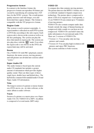 Page 77Additional Information
77GB
Progressive format
In contrast to the Interlace format, the 
progressive format can reproduce 60 frames per 
second by reproducing all scanning lines (525 
lines for the NTSC system). The overall picture 
quality increases and still images, text and 
horizontal lines appear sharper. This format is 
compatible with the 525 progressive format.
Region Code
This system is used to protect copyrights. A 
region number is allocated on each DVD system 
or DVD disc according to the...