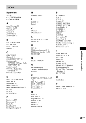 Page 85Additional Information
85GB
Numerics
16:9 64
4:3 LETTER BOX 64
4:3 PAN SCAN 64
A
Aerial Hookups 16
ALBUM 26, 34
Album 6, 75
ANGLE 48
AUDIO 41, 63
AUDIO DRC 66
B
BACKGROUND 64
BALANCE 68
BASS LEVEL 46
Batteries 11
C
CHAPTER 35
Chapter 6, 75
COMPONENT OUT 65
Continuous play
CD/VIDEO CD/Super Audio 
CD/DVD/MP3 22
Control Menu 9
CUSTOM PARENTAL 
CONTROL 50
CUSTOM SETUP 65
D
DATA CD PRIORITY 66
DISPLAY 36
DISTANCE 68
Dolby Digital 75
Dolby Surround Pro Logic 75
DTS 76
DVD 76
DVD MENU 63
F
Fast forward 33
Fast...