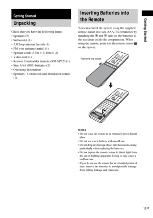 Page 11Getting Started
11GB
Check that you have the following items:
Speakers (5)
 Subwoofer (1)
 AM loop antenna (aerial) (1)
 FM wire antenna (aerial) (1)
 Speaker cords (3.5m × 3, 10m × 2) 
Video cord (1)
 Remote Commander (remote) RM-SP320 (1)
 Size AAA (R03) batteries (2)
 Operating Instructions
 Speakers - Connection and Installation (card) 
(1)You can control the system using the supplied 
remote. Insert two size AAA (R03) batteries by 
matching the 3 and # ends on the batteries to 
the...