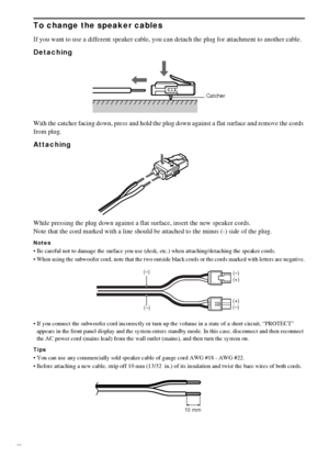 Page 1616GB
To change the speaker cables
If you want to use a different speaker cable, you can detach the plug for attachment to another cable.
Detaching 
With the catcher facing down, press and hold the plug down against a flat surface and remove the cords 
from plug.
Attaching
While pressing the plug down against a flat surface, insert the new speaker cords. 
Note that the cord marked with a line should be attached to the minus (-) side of the plug. 
Notes
 Be careful not to damage the surface you use (desk,...