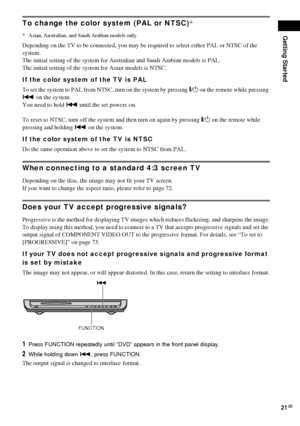 Page 21Getting Started
21GB
To change the color system (PAL or NTSC)*
* Asian, Australian, and Saudi Arabian models only.
Depending on the TV to be connected, you may be required to select either PAL or NTSC of the 
system.
The initial setting of the system for Australian and Saudi Arabian models is PAL.
The initial setting of the system for Asian models is NTSC.
If the color system of the TV is PAL
To set the system to PAL from NTSC, turn on the system by pressing "/1 on the remote while pressing 
. on the...