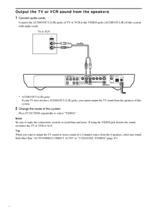 Page 2222GB
Output the TV or VCR sound from the speakers
1
Connect audio cords.
Connect the AUDIO OUT (L/R) jacks of TV or VCR to the VIDEO jacks (AUDIO IN L/R) of this system 
with audio cords.
* AUDIO OUT (L/R) jacks
If your TV does not have AUDIO OUT (L/R) jacks, you cannot output the TV sound from the speakers of this 
system.
2Change the mode of this system.
Press FUNCTION repeatedly to select “VIDEO.”
Note
Be sure to make the connections securely to avoid hum and noise. If using the VIDEO jack distorts...