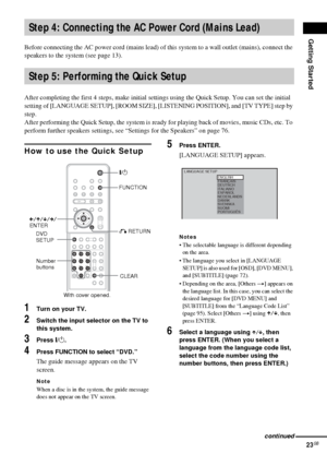 Page 23Getting Started
23GB
Before connecting the AC power cord (mains lead) of this system to a wall outlet (mains), connect the 
speakers to the system (see page 13).
After completing the first 4 steps, make initial settings using the Quick Setup. You can set the initial 
setting of [LANGUAGE SETUP], [ROOM SIZE], [LISTENING POSITION], and [TV TYPE] step by 
step.
After performing the Quick Setup, the system is ready for playing back of movies, music CDs, etc. To 
perform further speakers settings, see...