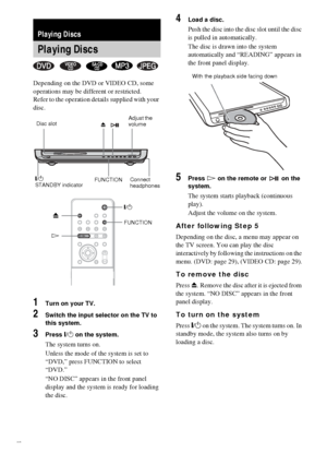 Page 2626GB
Depending on the DVD or VIDEO CD, some 
operations may be different or restricted.
Refer to the operation details supplied with your 
disc.
1Turn on your TV.
2Switch the input selector on the TV to 
this system.
3Press "/1 on the system.
The system turns on.
Unless the mode of the system is set to 
“DVD,” press FUNCTION to select 
“DVD.”
“NO DISC” appears in the front panel 
display and the system is ready for loading 
the disc.
4Load a disc.
Push the disc into the disc slot until the disc 
is...