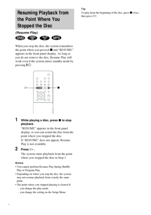 Page 2828GB
When you stop the disc, the system remembers 
the point where you pressed x and “RESUME” 
appears in the front panel display. As long as 
you do not remove the disc, Resume Play will 
work even if the system enters standby mode by 
pressing "/1.
1While playing a disc, press x to stop 
playback.
“RESUME” appears in the front panel 
display, so you can restart the disc from the 
point where you stopped the disc.
If “RESUME” does not appear, Resume 
Play is not available.
2Press H.
The system...
