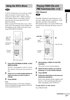 Page 29Playing Discs
29GB
A DVD is divided into a lot of sections, which 
make up a picture or music feature. These 
sections are called “titles.” When you play a 
DVD which contains several titles, you can 
select the title you want using DVD TOP 
MENU/ALBUM–.
When you play DVDs that allow you to select 
items such as the language for the subtitles and 
the language for the sound, select these items 
using DVD MENU/ALBUM+.
1Press DVD TOP MENU/ALBUM– or DVD 
MENU/ALBUM+.
The disc’s menu appears on the TV...