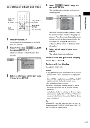 Page 31Playing Discs
31GB
Selecting an album and track
1Press DVD DISPLAY.
The Control Menu and name of the MP3 
data disc appears.
2Press X/x to select   (ALBUM) 
then press ENTER or c.
The list of albums contained in the disc 
appears.
3Select an album you want to play using 
X/x and press ENTER.
4Select   (TRACK) using X/x 
and press ENTER.
The list of tracks contained in the current 
album appears.
When the list of all tracks or albums cannot 
be displayed on the window, the jump bar 
appears. Press c to...
