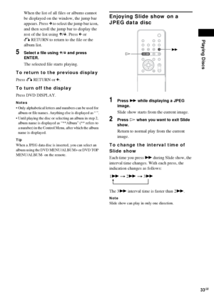Page 33Playing Discs
33GB
When the list of all files or albums cannot 
be displayed on the window, the jump bar 
appears. Press c to select the jump bar icon, 
and then scroll the jump bar to display the 
rest of the list using X/x. Press C or 
O RETURN to return to the file or the 
album list.
5Select a file using X/x and press 
ENTER.
The selected file starts playing.
To return to the previous display
Press O RETURN or C.
To turn off the display
Press DVD DISPLAY.
Notes
 Only alphabetical letters and numbers...