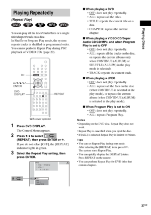 Page 37Playing Discs
37GB
You can play all the titles/tracks/files or a single 
title/chapter/track on a disc.
In Shuffle or Program Play mode, the system 
repeats tracks in shuffled or programmed order.
You cannot perform Repeat Play during PBC 
playback of VIDEO CDs (page 29).
1Press DVD DISPLAY.
The Control Menu appears.
2Press X/x to select   
(REPEAT), then press ENTER or c.
If you do not select [OFF], the [REPEAT] 
indicator lights in green.
3Select the Repeat Play setting, then 
press ENTER.xWhen playing...