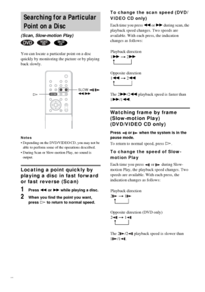 Page 3838GB
You can locate a particular point on a disc 
quickly by monitoring the picture or by playing 
back slowly.
Notes
 Depending on the DVD/VIDEO CD, you may not be 
able to perform some of the operations described.
 During Scan or Slow-motion Play, no sound is 
output.
Locating a point quickly by 
playing a disc in fast forward 
or fast reverse (Scan) 
1Press m or M while playing a disc.
2When you find the point you want, 
press H to return to normal speed.
To change the scan speed (DVD/
VIDEO CD...