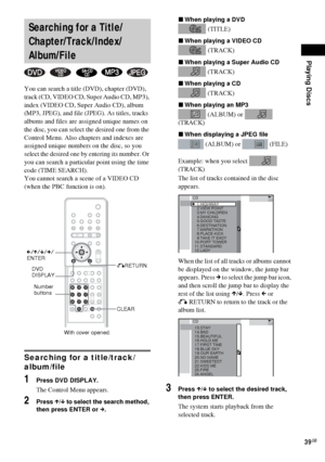 Page 39Playing Discs
39GB
You can search a title (DVD), chapter (DVD), 
track (CD, VIDEO CD, Super Audio CD, MP3), 
index (VIDEO CD, Super Audio CD), album 
(MP3, JPEG), and file (JPEG). As titles, tracks 
albums and files are assigned unique names on 
the disc, you can select the desired one from the 
Control Menu. Also chapters and indexes are 
assigned unique numbers on the disc, so you 
select the desired one by entering its number. Or 
you can search a particular point using the time 
code (TIME SEARCH)....