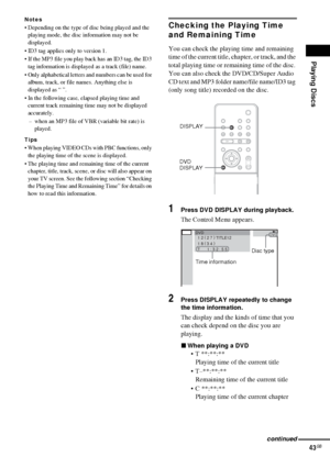 Page 43Playing Discs
43GB
Notes
 Depending on the type of disc being played and the 
playing mode, the disc information may not be 
displayed.
 ID3 tag applies only to version 1.
 If the MP3 file you play back has an ID3 tag, the ID3 
tag information is displayed as a track (file) name.
 Only alphabetical letters and numbers can be used for 
album, track, or file names. Anything else is 
displayed as “ ”.
 In the following case, elapsed playing time and 
current track remaining time may not be displayed...