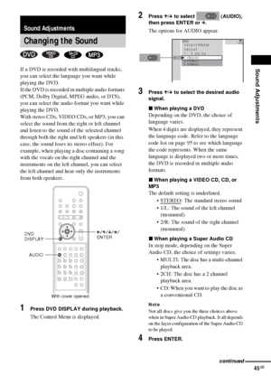 Page 45Sound Adjustments
45GB
If a DVD is recorded with multilingual tracks, 
you can select the language you want while 
playing the DVD.
If the DVD is recorded in multiple audio formats 
(PCM, Dolby Digital, MPEG audio, or DTS), 
you can select the audio format you want while 
playing the DVD.
With stereo CDs, VIDEO CDs, or MP3, you can 
select the sound from the right or left channel 
and listen to the sound of the selected channel 
through both the right and left speakers (in this 
case, the sound loses its...