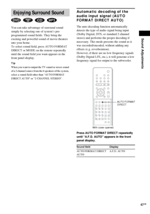 Page 47Sound Adjustments
47GB
You can take advantage of surround sound 
simply by selecting one of system’s pre-
programmed sound fields. They bring the 
exciting and powerful sound of movie theaters 
into your home.
To select sound field, press AUTO FORMAT 
DIRECT or MODE on the remote repeatedly 
until the sound field you want appears in the 
front panel display.
Tip
When you want to output the TV sound or stereo sound 
of a 2 channel source from the 6 speakers of the system, 
select a sound field other than...